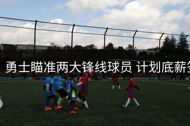 勇士瞄准两大锋线球员 计划底薪签约补强阵容