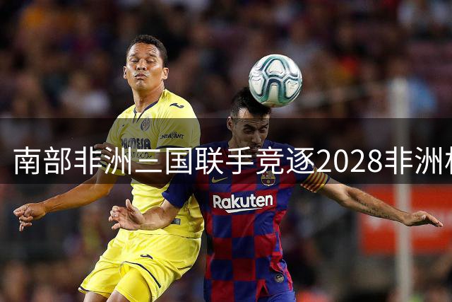 南部非洲三国联手竞逐2028非洲杯 南非领衔打造足球盛宴