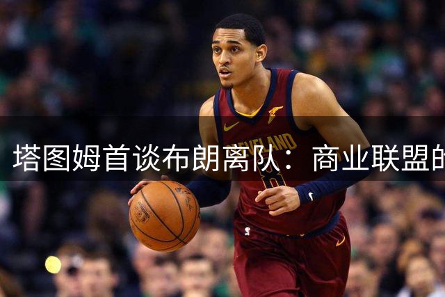 塔图姆首谈布朗离队：商业联盟的残酷与温情并存