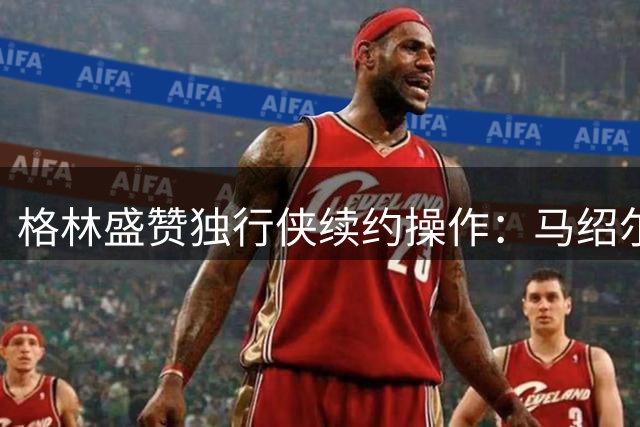 格林盛赞独行侠续约操作：马绍尔成长获认可 灵活合同暗藏玄机